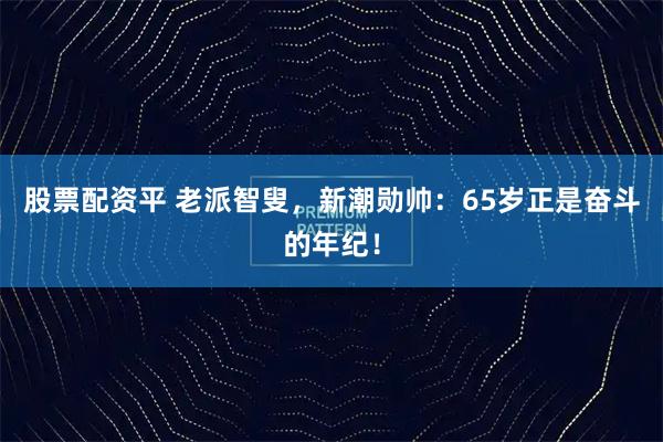 股票配资平 老派智叟，新潮勋帅：65岁正是奋斗的年纪！